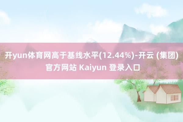 开yun体育网高于基线水平(12.44%)-开云 (集团) 官方网站 Kaiyun 登录入口
