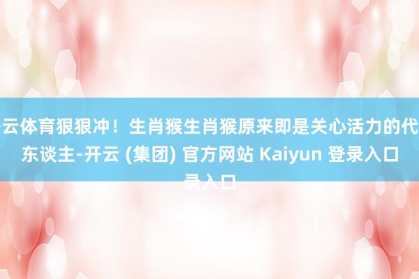 开云体育狠狠冲！生肖猴生肖猴原来即是关心活力的代言东谈主-开云 (集团) 官方网站 Kaiyun 登录入口