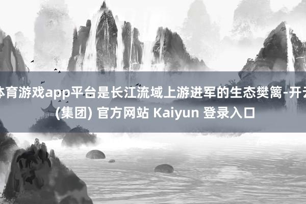 体育游戏app平台是长江流域上游进军的生态樊篱-开云 (集团) 官方网站 Kaiyun 登录入口