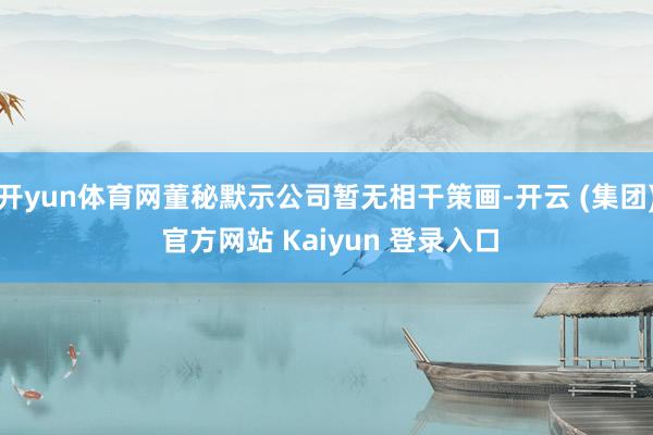 开yun体育网董秘默示公司暂无相干策画-开云 (集团) 官方网站 Kaiyun 登录入口