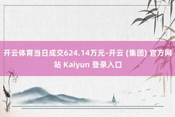 开云体育当日成交624.14万元-开云 (集团) 官方网站 Kaiyun 登录入口