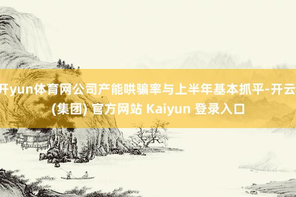 开yun体育网公司产能哄骗率与上半年基本抓平-开云 (集团) 官方网站 Kaiyun 登录入口