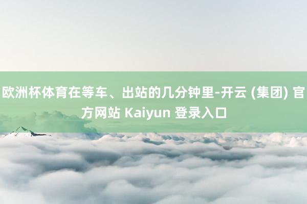 欧洲杯体育在等车、出站的几分钟里-开云 (集团) 官方网站 Kaiyun 登录入口