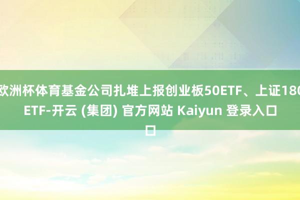 欧洲杯体育基金公司扎堆上报创业板50ETF、上证180ETF-开云 (集团) 官方网站 Kaiyun 登录入口