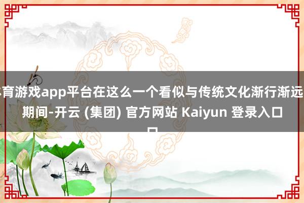 体育游戏app平台在这么一个看似与传统文化渐行渐远的期间-开云 (集团) 官方网站 Kaiyun 登录入口