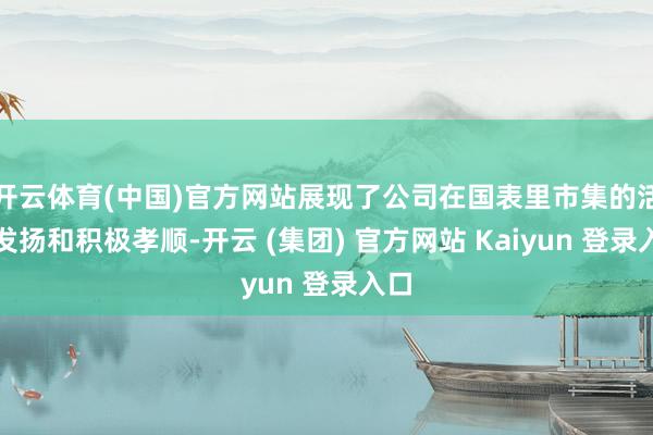 开云体育(中国)官方网站展现了公司在国表里市集的活跃发扬和积极孝顺-开云 (集团) 官方网站 Kaiyun 登录入口