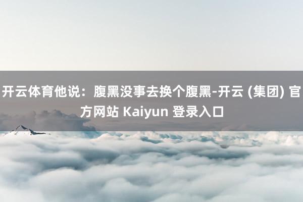 开云体育他说：腹黑没事去换个腹黑-开云 (集团) 官方网站 Kaiyun 登录入口