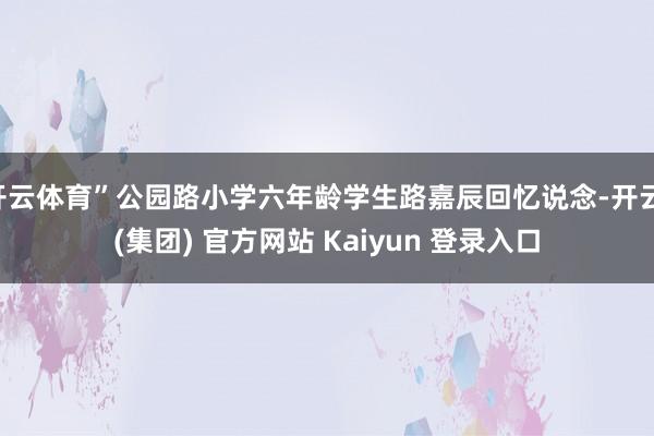 开云体育”公园路小学六年龄学生路嘉辰回忆说念-开云 (集团) 官方网站 Kaiyun 登录入口