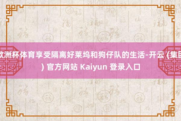 欧洲杯体育享受隔离好莱坞和狗仔队的生活-开云 (集团) 官方网站 Kaiyun 登录入口