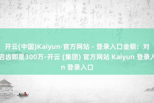 开云(中国)Kaiyun·官方网站 - 登录入口金额:对方启齿即是300万-开云 (集团) 官方网站 Kaiyun 登录入口