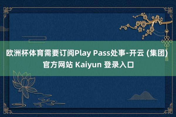 欧洲杯体育需要订阅Play Pass处事-开云 (集团) 官方网站 Kaiyun 登录入口