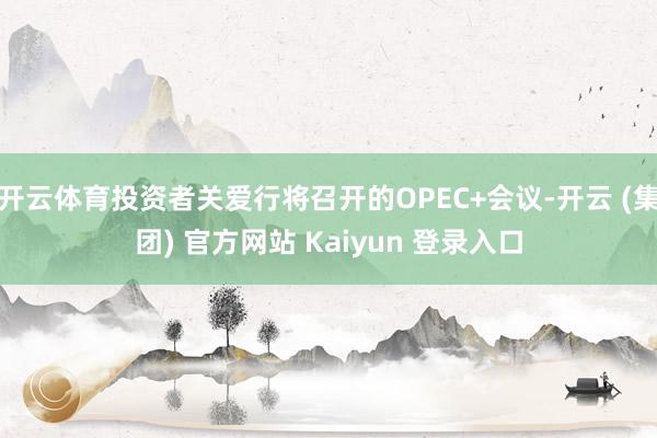 开云体育投资者关爱行将召开的OPEC+会议-开云 (集团) 官方网站 Kaiyun 登录入口