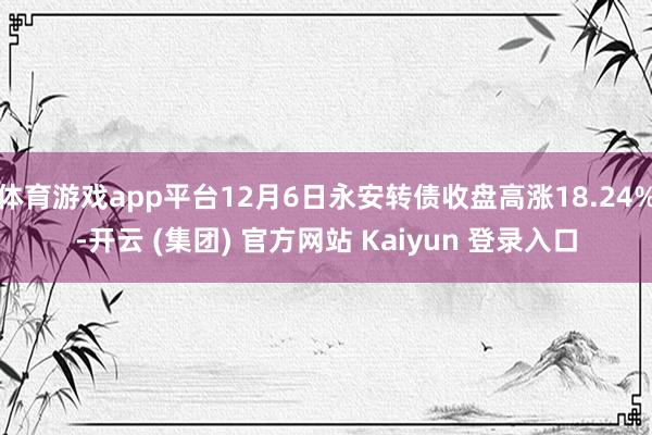 体育游戏app平台12月6日永安转债收盘高涨18.24%-开云 (集团) 官方网站 Kaiyun 登录入口