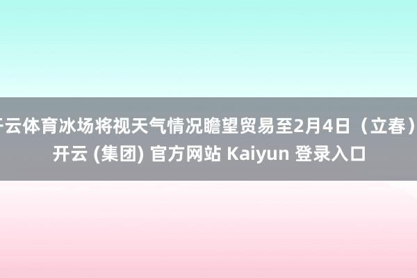 开云体育冰场将视天气情况瞻望贸易至2月4日（立春）-开云 (集团) 官方网站 Kaiyun 登录入口