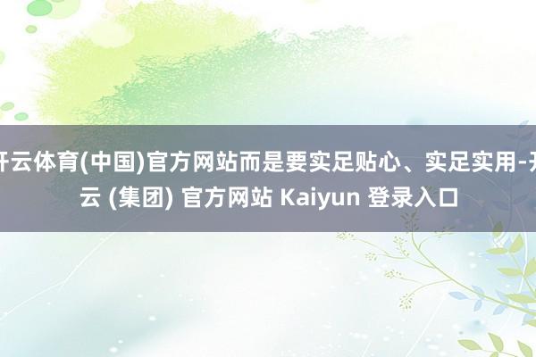 开云体育(中国)官方网站而是要实足贴心、实足实用-开云 (集团) 官方网站 Kaiyun 登录入口