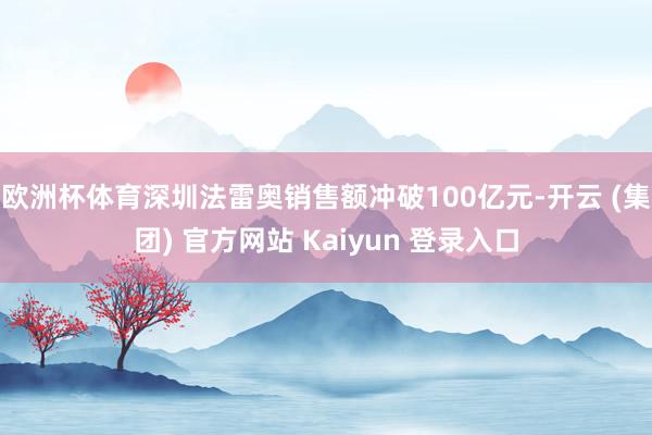 欧洲杯体育深圳法雷奥销售额冲破100亿元-开云 (集团) 官方网站 Kaiyun 登录入口