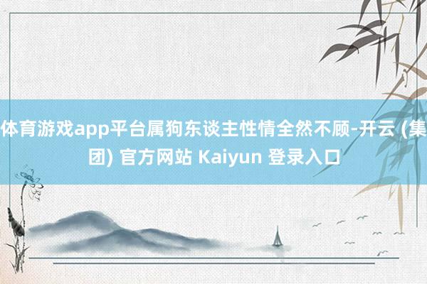 体育游戏app平台属狗东谈主性情全然不顾-开云 (集团) 官方网站 Kaiyun 登录入口