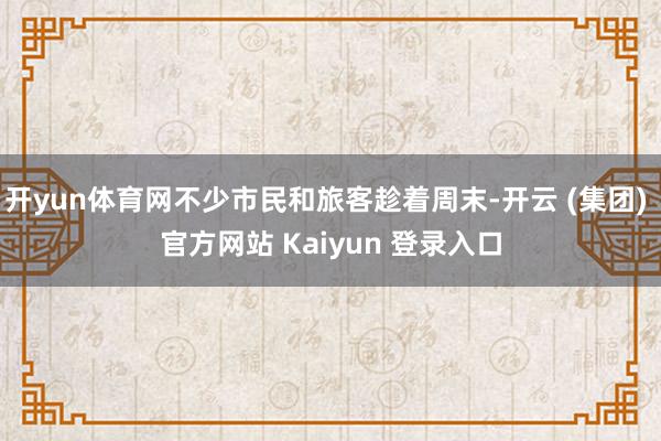 开yun体育网不少市民和旅客趁着周末-开云 (集团) 官方网站 Kaiyun 登录入口