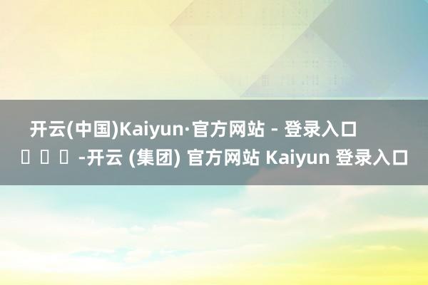 开云(中国)Kaiyun·官方网站 - 登录入口        			-开云 (集团) 官方网站 Kaiyun 登录入口