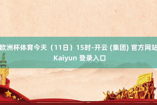 欧洲杯体育今天（11日）15时-开云 (集团) 官方网站 Kaiyun 登录入口