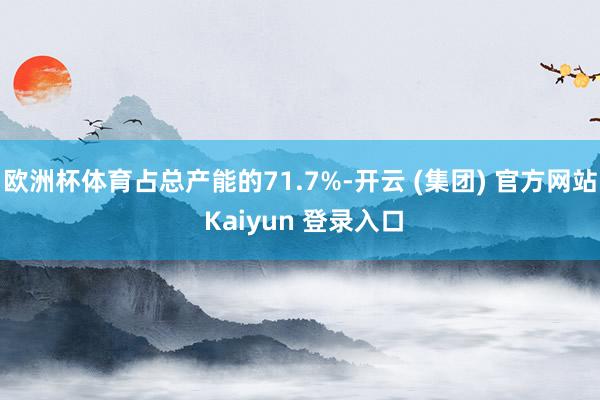 欧洲杯体育占总产能的71.7%-开云 (集团) 官方网站 Kaiyun 登录入口