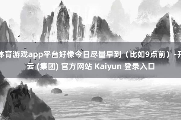 体育游戏app平台好像今日尽量早到（比如9点前）-开云 (集团) 官方网站 Kaiyun 登录入口