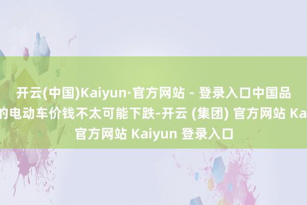 开云(中国)Kaiyun·官方网站 - 登录入口中国品牌在欧洲销售的电动车价钱不太可能下跌-开云 (集团) 官方网站 Kaiyun 登录入口