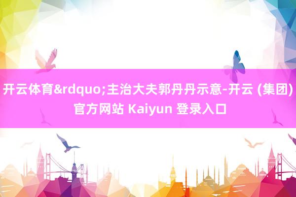 开云体育&rdquo;主治大夫郭丹丹示意-开云 (集团) 官方网站 Kaiyun 登录入口