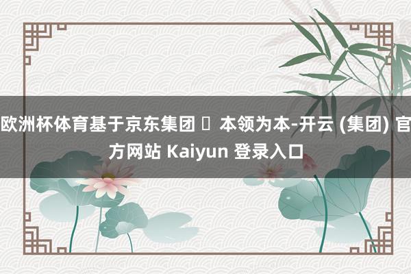 欧洲杯体育基于京东集团 ⌈本领为本-开云 (集团) 官方网站 Kaiyun 登录入口