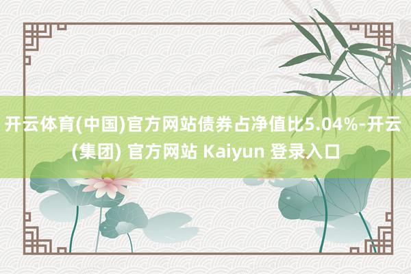 开云体育(中国)官方网站债券占净值比5.04%-开云 (集团) 官方网站 Kaiyun 登录入口