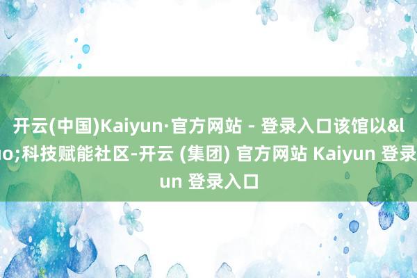 开云(中国)Kaiyun·官方网站 - 登录入口该馆以&ldquo;科技赋能社区-开云 (集团) 官方网站 Kaiyun 登录入口