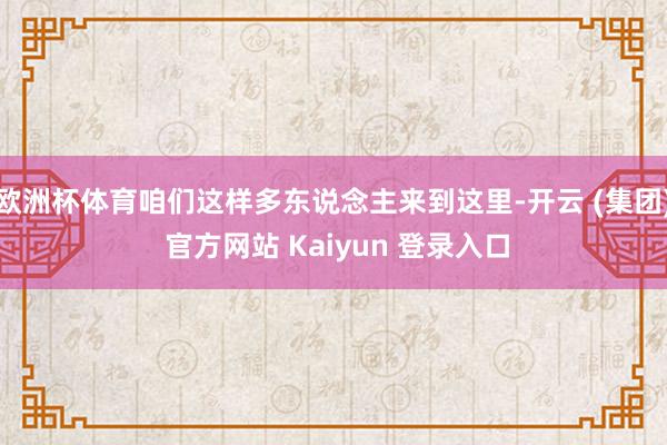 欧洲杯体育咱们这样多东说念主来到这里-开云 (集团) 官方网站 Kaiyun 登录入口