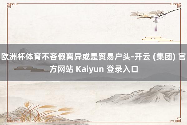 欧洲杯体育不吝假离异或是贸易户头-开云 (集团) 官方网站 Kaiyun 登录入口