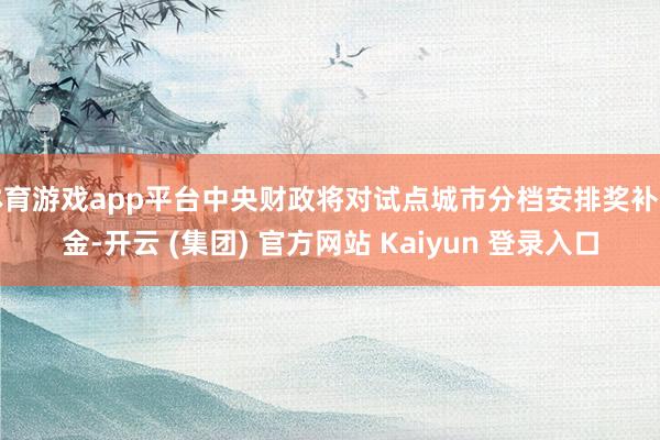 体育游戏app平台中央财政将对试点城市分档安排奖补资金-开云 (集团) 官方网站 Kaiyun 登录入口
