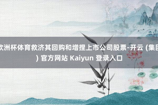 欧洲杯体育救济其回购和增捏上市公司股票-开云 (集团) 官方网站 Kaiyun 登录入口