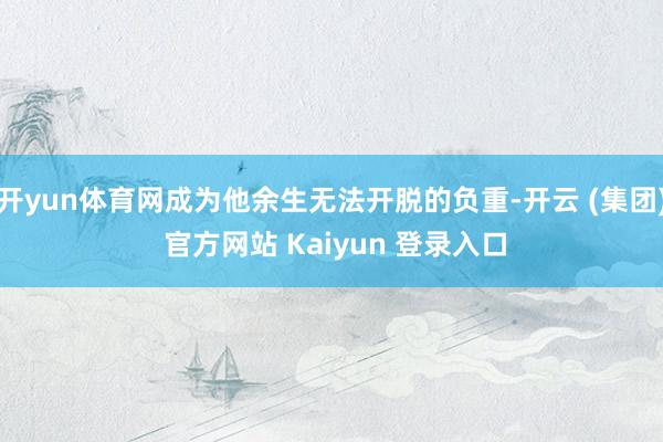 开yun体育网成为他余生无法开脱的负重-开云 (集团) 官方网站 Kaiyun 登录入口