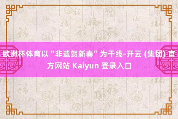 欧洲杯体育以“非遗贺新春”为干线-开云 (集团) 官方网站 Kaiyun 登录入口