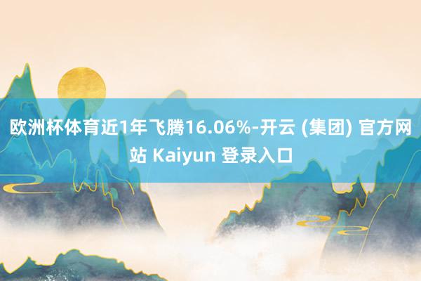 欧洲杯体育近1年飞腾16.06%-开云 (集团) 官方网站 Kaiyun 登录入口