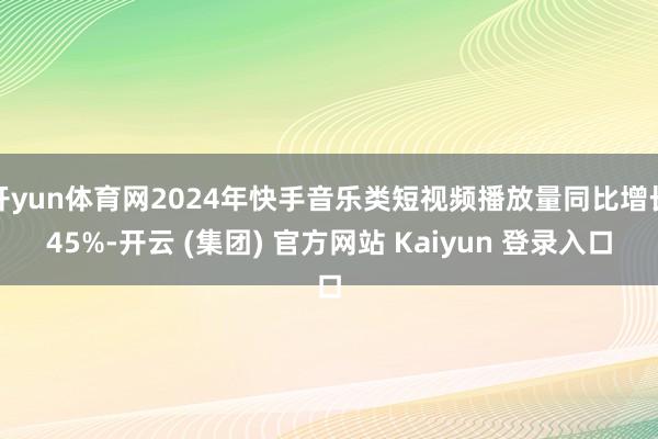 开yun体育网2024年快手音乐类短视频播放量同比增长45%-开云 (集团) 官方网站 Kaiyun 登录入口