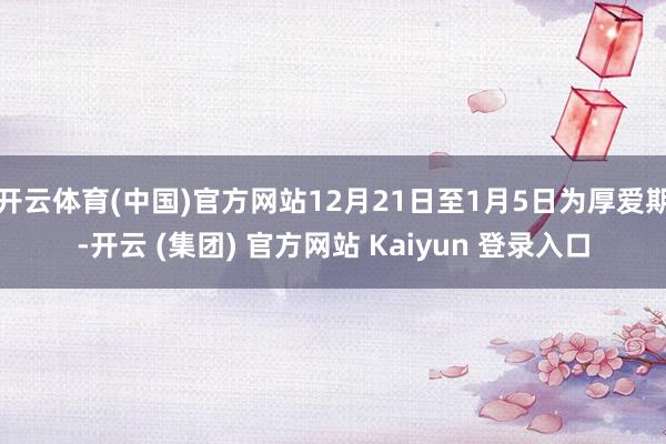 开云体育(中国)官方网站12月21日至1月5日为厚爱期-开云 (集团) 官方网站 Kaiyun 登录入口