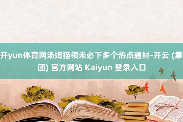 开yun体育网汤姆猫领未必下多个热点题材-开云 (集团) 官方网站 Kaiyun 登录入口