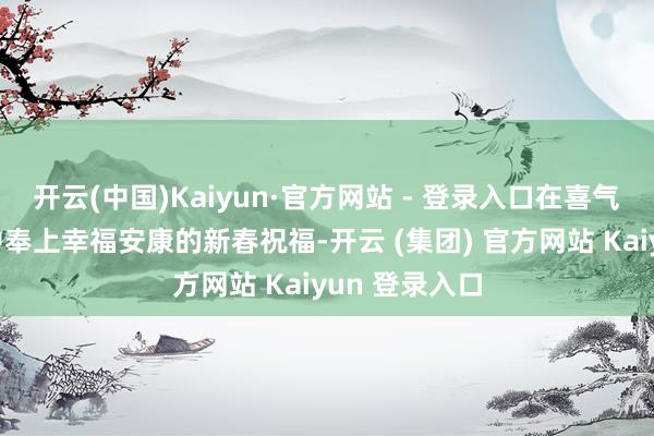 开云(中国)Kaiyun·官方网站 - 登录入口在喜气洋洋的氛围中奉上幸福安康的新春祝福-开云 (集团) 官方网站 Kaiyun 登录入口