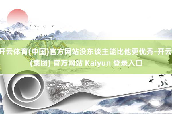 开云体育(中国)官方网站没东谈主能比他更优秀-开云 (集团) 官方网站 Kaiyun 登录入口