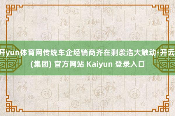 开yun体育网传统车企经销商齐在剿袭浩大触动-开云 (集团) 官方网站 Kaiyun 登录入口