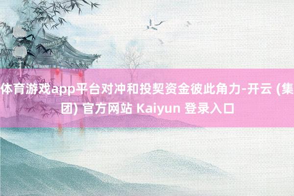 体育游戏app平台对冲和投契资金彼此角力-开云 (集团) 官方网站 Kaiyun 登录入口