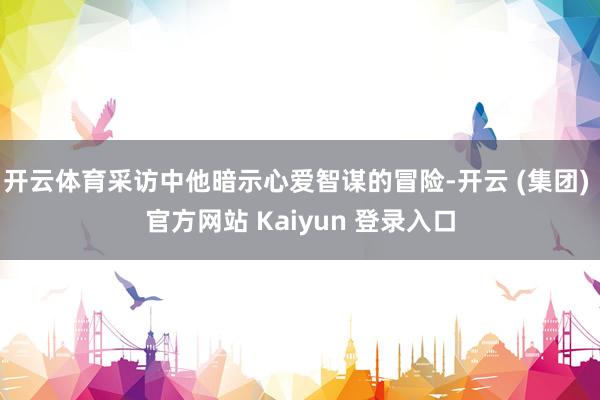 开云体育采访中他暗示心爱智谋的冒险-开云 (集团) 官方网站 Kaiyun 登录入口