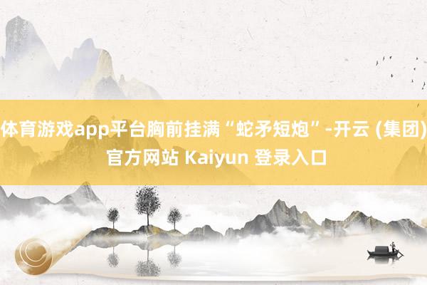 体育游戏app平台胸前挂满“蛇矛短炮”-开云 (集团) 官方网站 Kaiyun 登录入口
