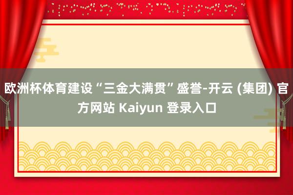 欧洲杯体育建设“三金大满贯”盛誉-开云 (集团) 官方网站 Kaiyun 登录入口