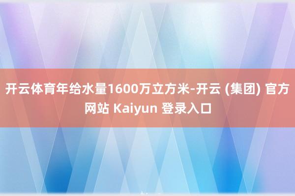 开云体育年给水量1600万立方米-开云 (集团) 官方网站 Kaiyun 登录入口
