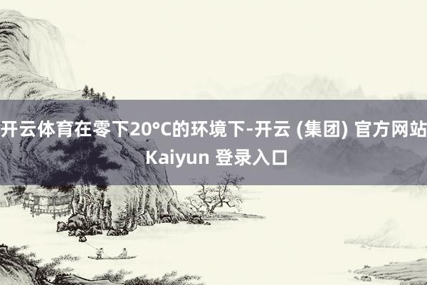 开云体育在零下20°C的环境下-开云 (集团) 官方网站 Kaiyun 登录入口